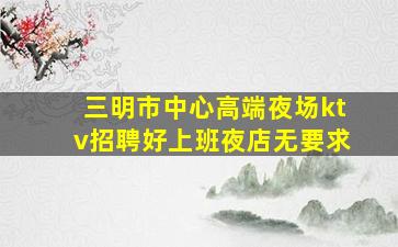 三明市中心高端夜场ktv招聘好上班夜店无要求